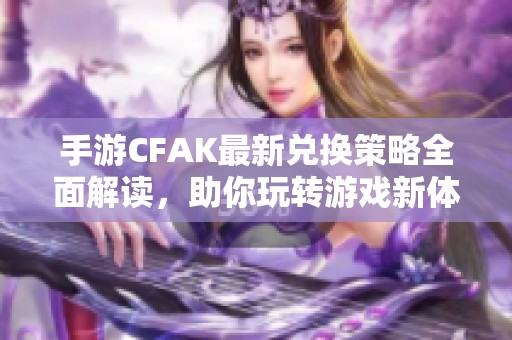 手游CFAK最新兑换策略全面解读，助你玩转游戏新体验