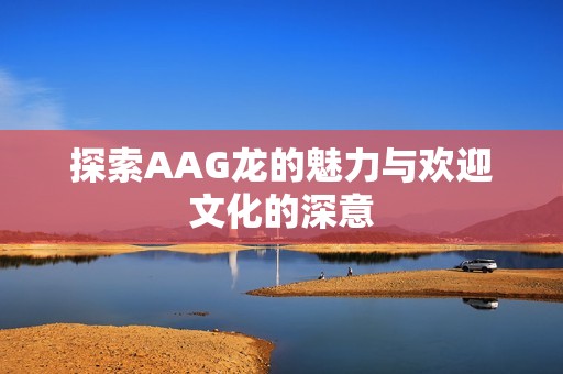 探索AAG龙的魅力与欢迎文化的深意