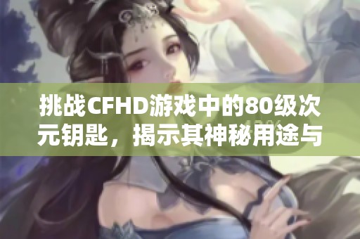 挑战CFHD游戏中的80级次元钥匙，揭示其神秘用途与技巧