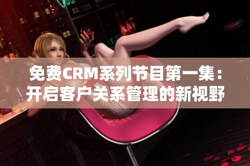 免费CRM系列节目第一集：开启客户关系管理的新视野