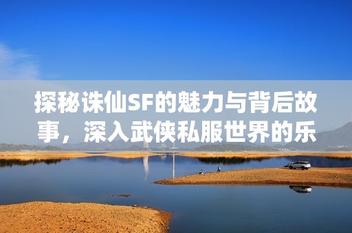 探秘诛仙SF的魅力与背后故事，深入武侠私服世界的乐趣与推荐