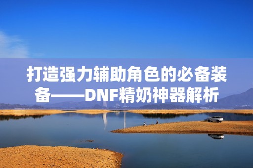 打造强力辅助角色的必备装备——DNF精奶神器解析