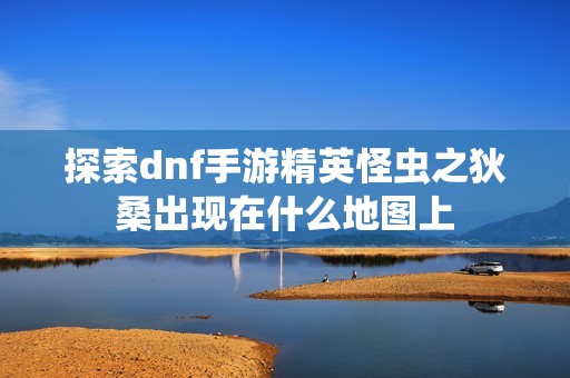 探索dnf手游精英怪虫之狄桑出现在什么地图上