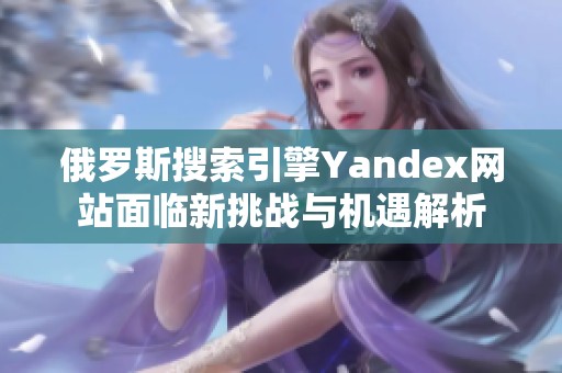 俄罗斯搜索引擎Yandex网站面临新挑战与机遇解析