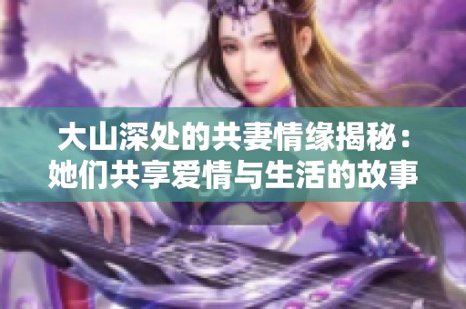 大山深处的共妻情缘揭秘：她们共享爱情与生活的故事