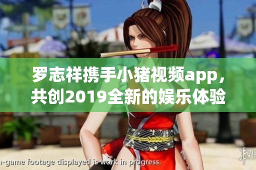 罗志祥携手小猪视频app，共创2019全新的娱乐体验