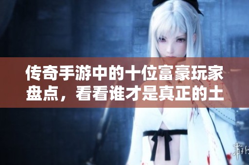 传奇手游中的十位富豪玩家盘点，看看谁才是真正的土豪级选手