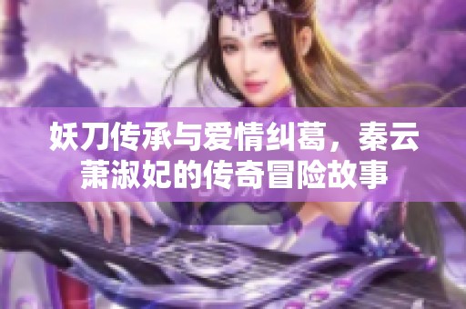 妖刀传承与爱情纠葛，秦云萧淑妃的传奇冒险故事