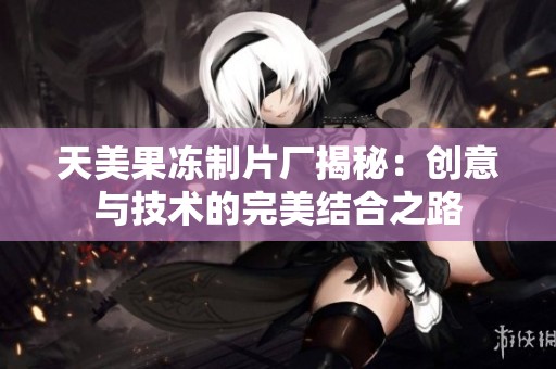 天美果冻制片厂揭秘：创意与技术的完美结合之路