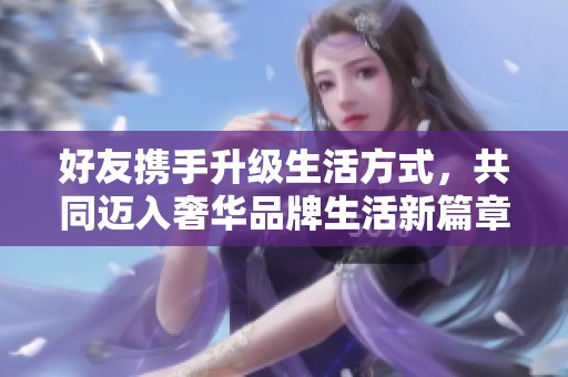 好友携手升级生活方式，共同迈入奢华品牌生活新篇章