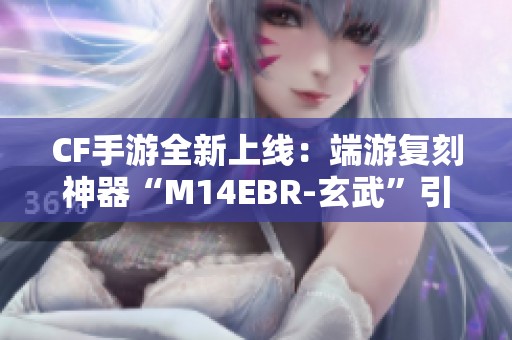 CF手游全新上线：端游复刻神器“M14EBR-玄武”引爆战斗激情