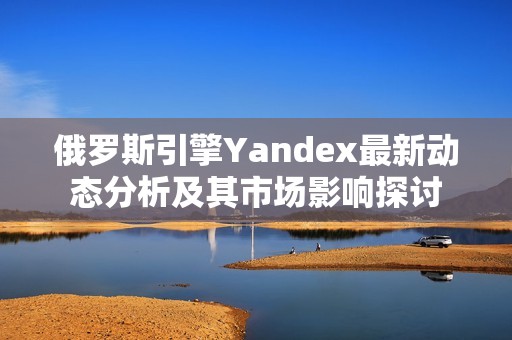 俄罗斯引擎Yandex最新动态分析及其市场影响探讨