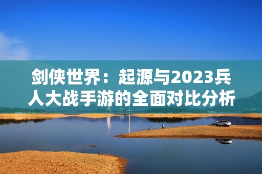 剑侠世界：起源与2023兵人大战手游的全面对比分析