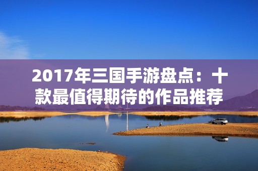 2017年三国手游盘点：十款最值得期待的作品推荐