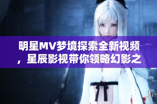 明星MV梦境探索全新视频，星辰影视带你领略幻影之美