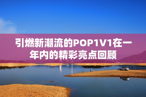 引燃新潮流的POP1∨1在一年内的精彩亮点回顾