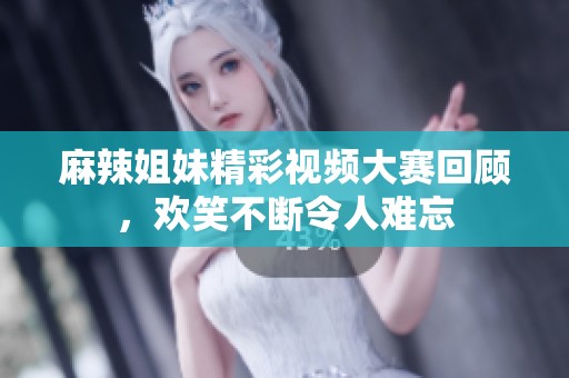 麻辣姐妹精彩视频大赛回顾，欢笑不断令人难忘