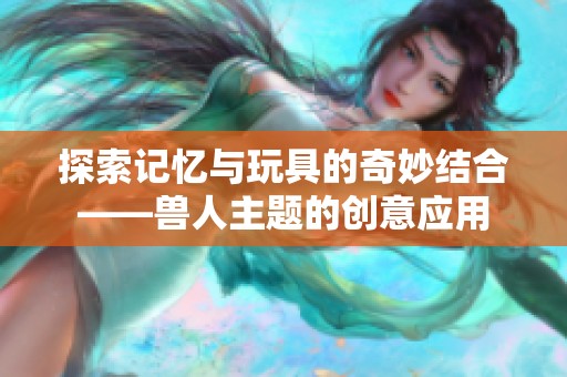 探索记忆与玩具的奇妙结合——兽人主题的创意应用