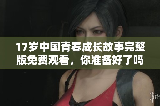 17岁中国青春成长故事完整版免费观看,你准备好了吗 17岁中国青春成长故事完整版免费观看,你准备好了吗