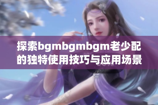 探索bgmbgmbgm老少配的独特使用技巧与应用场景