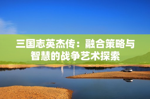 三国志英杰传：融合策略与智慧的战争艺术探索