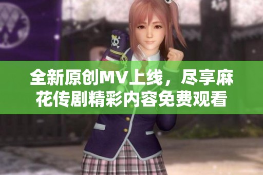 全新原创MV上线，尽享麻花传剧精彩内容免费观看