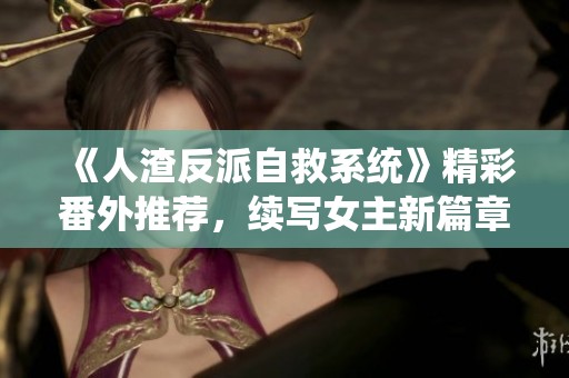 《人渣反派自救系统》精彩番外推荐，续写女主新篇章