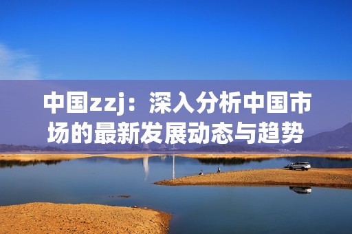 中国zzj：深入分析中国市场的最新发展动态与趋势