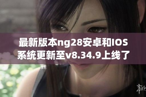 最新版本ng28安卓和IOS系统更新至v8.34.9上线了