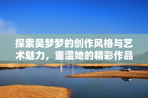探索吴梦梦的创作风格与艺术魅力，重温她的精彩作品
