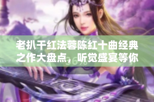 老扒干红法蓉陈红十曲经典之作大盘点，听觉盛宴等你来享