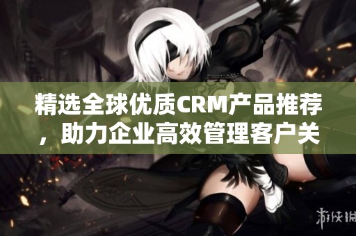 精选全球优质CRM产品推荐，助力企业高效管理客户关系