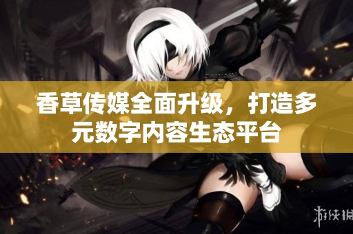 香草传媒全面升级，打造多元数字内容生态平台