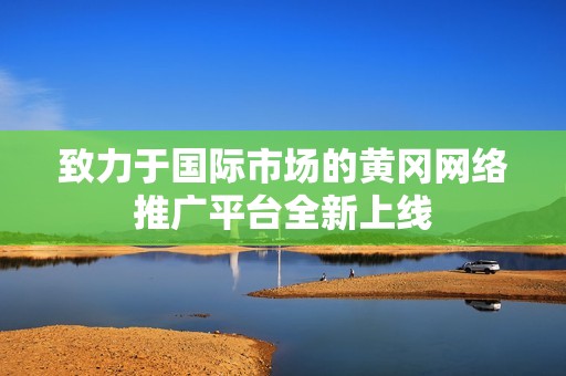 致力于国际市场的黄冈网络推广平台全新上线