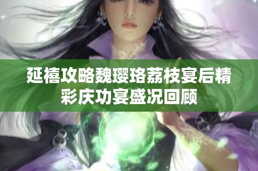 延禧攻略魏璎珞荔枝宴后精彩庆功宴盛况回顾