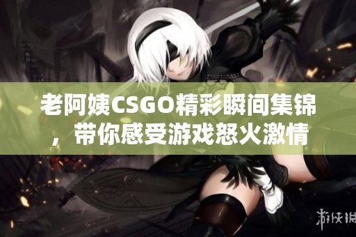 老阿姨CSGO精彩瞬间集锦，带你感受游戏怒火激情