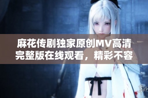 麻花传剧独家原创MV高清完整版在线观看，精彩不容错过