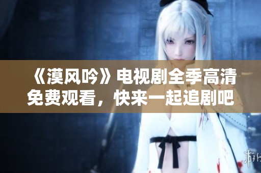 《漠风吟》电视剧全季高清免费观看，快来一起追剧吧