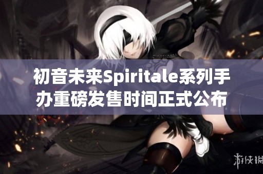 初音未来Spiritale系列手办重磅发售时间正式公布