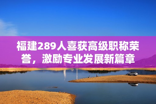 福建289人喜获高级职称荣誉，激励专业发展新篇章