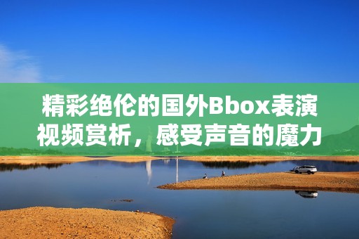 精彩绝伦的国外Bbox表演视频赏析，感受声音的魔力与魅力