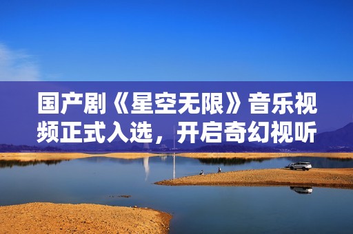 国产剧《星空无限》音乐视频正式入选，开启奇幻视听旅程