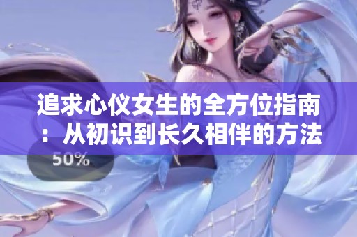 追求心仪女生的全方位指南：从初识到长久相伴的方法与技巧