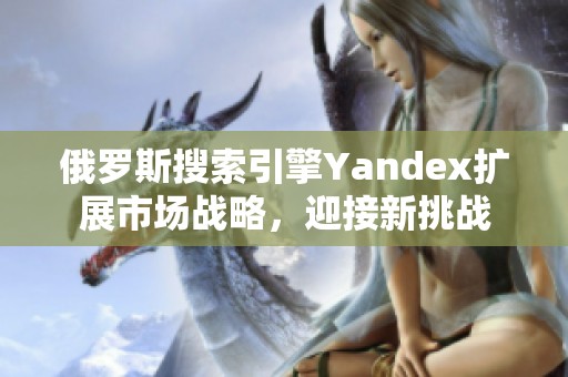 俄罗斯搜索引擎Yandex扩展市场战略，迎接新挑战