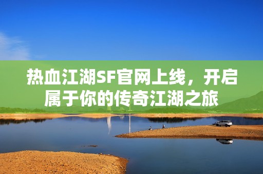 热血江湖SF官网上线，开启属于你的传奇江湖之旅