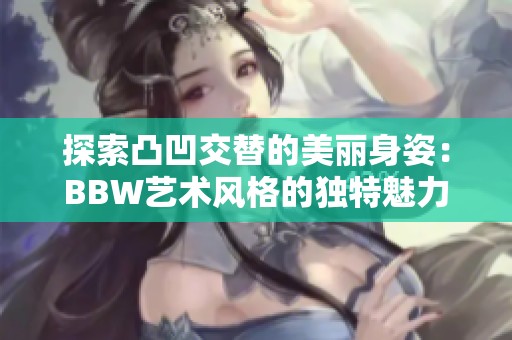 探索凸凹交替的美丽身姿：BBW艺术风格的独特魅力