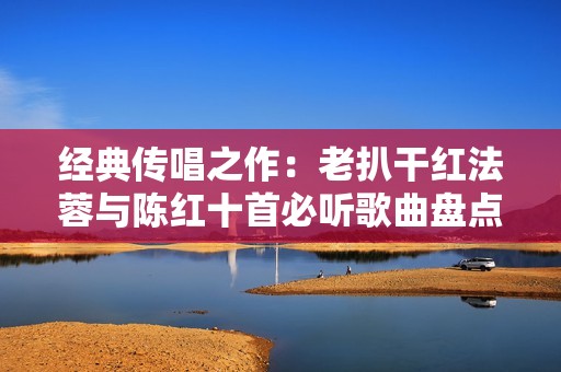 经典传唱之作：老扒干红法蓉与陈红十首必听歌曲盘点