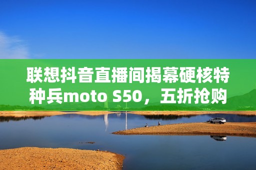 联想抖音直播间揭幕硬核特种兵moto S50，五折抢购热潮来袭