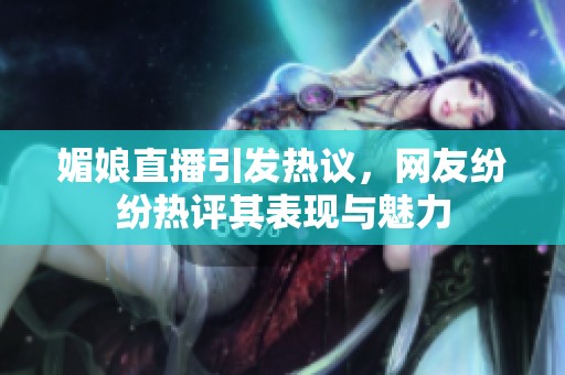媚娘直播引发热议，网友纷纷热评其表现与魅力
