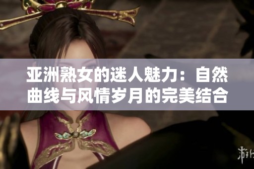 亚洲熟女的迷人魅力：自然曲线与风情岁月的完美结合